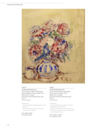 3257*
CHRISTIAN ROHLFS
(Gross Niendorf 1849–1938 Hagen)
Blumenstillleben (Flower still life). 1917.
Watercolour on paper.
Monogrammed and dated lower right:
CR 17.
71.6 × 52.4 cm.
Provenance:
- Kunsthaus Bühler, Stuttgart (label on the
reverse).
- Private collection Germany, acquired
from the above gallery.
CHF 6 000 / 8 000
(€ 6 190 / 8 250)
3258
CHRISTIAN ROHLFS
(Gross Niendorf 1849–1938 Hagen)
Die Brücke (The bridge). 1933.
Watercolour on paper.
Monogrammed and dated lower right:
CR 33.
72 × 50.7 cm.
Provenance:
- Udo and Dora Rukser collection, Berlin/
Radolfzell/Quillota (Chile).
- Swiss private collection, by descent from
the above and owned by the same familiy
for three generations.
CHF 15 000 / 25 000
(€ 15 460 / 25 770)
| 64
Impressionist  Modern Art
 