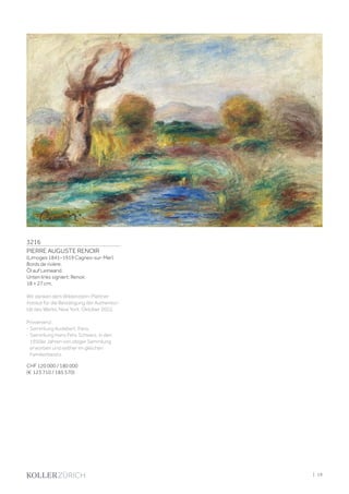 3216
PIERRE AUGUSTE RENOIR
(Limoges 1841–1919 Cagnes-sur-Mer)
Bords de rivière.
Öl auf Leinwand.
Unten links signiert: Renoir.
18 × 27 cm.
Wir danken dem Wildenstein-Plattner
Institut für die Bestätigung der Authentizi-
tät des Werks, New York, Oktober 2022.
Provenienz:
- Sammlung Audebert, Paris.
- Sammlung Hans Fehr, Schweiz, in den
1950er Jahren von obiger Sammlung
erworben und seither im gleichen
Familienbesitz.
CHF 120 000 / 180 000
(€ 123 710 / 185 570)
| 19
 