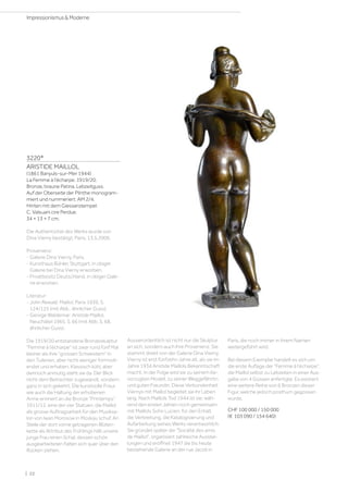 3220*
ARISTIDE MAILLOL
(1861 Banyuls-sur-Mer 1944)
La Femme à l'écharpe. 1919/20.
Bronze, braune Patina. Lebzeitguss.
Auf der Oberseite der Plinthe monogram-
miert und nummeriert: AM 2/4.
Hinten mit dem Giesserstempel:
C. Valsuani cire Perdue.
34 × 13 × 7 cm.
Die Authentizität des Werks wurde von
Dina Vierny bestätigt, Paris, 13.5.2006.
Provenienz:
- Galerie Dina Vierny, Paris.
- Kunsthaus Bühler, Stuttgart, in obiger
Galerie bei Dina Vierny erworben.
- Privatbesitz Deutschland, in obiger Gale-
rie erworben.
Literatur:
- John Rewald: Maillol, Paris 1939, S.
124/125 (mit Abb., ähnlicher Guss).
- George Waldemar: Aristide Maillol,
Neuchâtel 1965, S. 66 (mit Abb. S. 68,
ähnlicher Guss).
Die 1919/20 entstandene Bronzeskulptur
Femme à l’écharpe ist zwar rund fünf Mal
kleiner als ihre grossen Schwestern in
den Tuilerien, aber nicht weniger formvoll-
endet und erhaben. Klassisch kühl, aber
dennoch anmutig steht sie da. Der Blick
nicht dem Betrachter zugewandt, sondern
ganz in sich gekehrt. Die kunstvolle Frisur
wie auch die Haltung der erhobenen
Arme erinnert an die Bronze Printemps
1911/12, eine der vier Statuen, die Maillol
als grosse Auftragsarbeit für den Musiksa-
lon von Iwan Morosow in Moskau schuf. An
Stelle der dort vorne getragenen Blüten-
kette als Attribut des Frühlings hält unsere
junge Frau einen Schal, dessen schön
ausgearbeiteten Falten sich quer über den
Rücken ziehen.
Ausserordentlich ist nicht nur die Skulptur
an sich, sondern auch ihre Provenienz. Sie
stammt direkt von der Galerie Dina Vierny.
Vierny ist erst fünfzehn Jahre alt, als sie im
Jahre 1934 Aristide Maillols Bekanntschaft
macht. In der Folge wird sie zu seinem be-
vorzugten Modell, zu seiner Weggefährtin
und guten Freundin. Diese Verbundenheit
Viernys mit Maillol begleitet sie ihr Leben
lang. Nach Maillols Tod 1944 ist sie, wäh-
rend den ersten Jahren noch gemeinsam
mit Maillols Sohn Lucien, für den Erhalt,
die Verbreitung, die Katalogisierung und
Aufarbeitung seines Werks verantwortlich.
Sie gründet später die Société des amis
de Maillol, organisiert zahlreiche Ausstel-
lungen und eröffnet 1947 die bis heute
bestehende Galerie an der rue Jacob in
Paris, die noch immer in ihrem Namen
weitergeführt wird.
Bei diesem Exemplar handelt es sich um
die erste Auflage der Femme à l’écharpe,
die Maillol selbst zu Lebzeiten in einer Aus-
gabe von 4 Güssen anfertigte. Es existiert
eine weitere Reihe von 6 Bronzen dieser
Figur, welche jedoch posthum gegossen
wurde.
CHF 100 000 / 150 000
(€ 103 090 / 154 640)
| 22
Impressionismus  Moderne
 