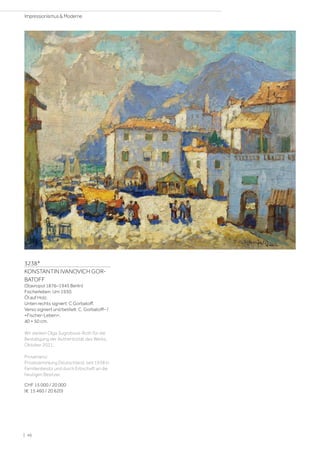 3238*
KONSTANTIN IVANOVICH GOR-
BATOFF
(Stavropol 1876–1945 Berlin)
Fischerleben. Um 1930.
Öl auf Holz.
Unten rechts signiert: C Gorbatoff.
Verso signiert und betitelt: C. Gorbatoff– /
=Fischer-Leben=.
40 × 50 cm.
Wir danken Olga Sugrobova-Roth für die
Bestätigung der Authentizität des Werks,
Oktober 2021.
Provenienz:
Privatsammlung Deutschland, seit 1938 in
Familienbesitz und durch Erbschaft an die
heutigen Besitzer.
CHF 15 000 / 20 000
(€ 15 460 / 20 620)
| 46
Impressionismus  Moderne
 