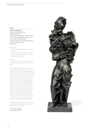3269
OSSIP ZADKINE
(Wizebsk 1890–1967 Paris)
Le Messager. 1937.
Bronze, schwarze Patina. Guss von 1971.
Unten links auf der Plinthe signiert und
nummeriert: O. Zadkine 2/8.
Auf der Rückseite mit dem Giesserstem-
pel: Susse Fondeur Paris.
H 114,5 cm.
Provenienz:
- Auktion Sotheby's, Tel Aviv, 31.5.1990,
Los 22.
- Schweizer Privatsammlung, an obiger
Auktion erworben und durch Erbschaft
an die heutigen Besitzer.
Literatur:
Sylvain Lecombre: Ossip Zadkine, L’œuvre
sculpté, Paris 1994, S. 332, Nr. 297 (mit
Abb.).
Die vorliegende Skulptur „Le messager“
des Bildhauers Ossip Zadkine erinnert an
die gleichnamige monumentale Plastik, die
zwischen dem Quai d’Orsay und dem Pont
des Invalides in Paris aufgestellt ist. In der
zur Auktion kommenden Ausführung wird
das Schiff der Nauten von Lutetia, dem
Symbol von Paris, mit mythologischen
Attributen der Antike (ionische Kapitelle,
Akanthusblätter und Pergamentrollen)
ersetzt. Die räumliche Durchdringung,
welche im Gewirr von Linien ein Spiel von
Hohlraum und Fülle schafft, verleiht dem
geformten Objekt eine poetische Kraft
zwischen Komplexität und Einfachheit.
Der geometrische Aufbau der Skulptur,
welcher dem kubistischen Vokabular ent-
nommen ist, überrascht den Betrachter
aus unterschiedlichsten Blickwinkeln.
Ein weiteres Exemplar unserer Figur steht
seit 1993 auf dem Hauptplatz des Dorfes
Vic-Fezensac dans le Gers.
CHF 50 000 / 80 000
(€ 51 550 / 82 470)
| 78
Impressionismus  Moderne
 