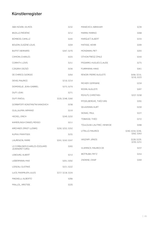 ABA-NOVÁK, VILMOS 3232
BAZILLE,FRÉDÉRIC 3212
BOMBOIS, CAMILLE 3245
BOUDIN, EUGÈNE LOUIS 3204
BUFFET, BERNARD 3267, 3270
CAMOIN, CHARLES 3225
CORINTH, LOVIS 3251
CZIGÁNY, DEZSÖ 3236
DE CHIRICO, GIORGIO 3264
DENIS, MAURICE 3210, 3214
DOMERGUE, JEAN-GABRIEL 3273, 3274
DUFY, JEAN 3271
DUFY, RAOUL 3226, 3248, 3260
GORBATOFF, KONSTANTIN IVANOVICH 3238
GUILLAUMIN, ARMAND 3219
HECKEL, ERICH 3249, 3255
KAMERLINGH ONNES, MENSO 3211
KIRCHNER, ERNST LUDWIG 3250, 3252, 3253
KUPKA, FRANTISEK 3235
LAURENCIN, MARIE 3241, 3242, 3247
LE CORBUSIER (CHARLES-ÉDOUARD
JEANNERET-GRIS)
3265
LEBOURG, ALBERT 3213
LIEBERMANN, MAX 3201, 3202
LOISEAU, GUSTAVE 3221, 3222
LUCE, MAXIMILIEN JULES 3217, 3218, 3224
MAGNELLI, ALBERTO 3266
MAILLOL, ARISTIDE 3220
MANIEVICH, ABRAHAM 3239
MARINI, MARINO 3268
MARQUET, ALBERT 3233
MATISSE, HENRI 3209
MONDRIAN, PIET 3203
OTHON FRIESZ, ÉMILE 3243
PISSARRO, HUGUES CLAUDE 3275
PURRMANN, HANS 3261
RENOIR, PIERRE AUGUSTE 3206, 3215,
3216, 3223
RICHIER, GERMAINE 3234
RODIN, AUGUSTE 3207
ROHLFS, CHRISTIAN 3257, 3258
RYSSELBERGHE, THÉO VAN 3205
SELIGMANN, KURT 3259
SIGNAC, PAUL 3227
TOBIASSE, THÉO 3272
TOULOUSE-LAUTREC, HENRI DE 3208
UTRILLO, MAURICE 3240, 3244, 3246,
3262, 3263
VASZARY, JÁNOS 3228, 3229,
3230, 3231
VLAMINCK, MAURICE DE 3237
WOTRUBA, FRITZ 3254
ZADKINE, OSSIP 3269
| 85
Künstlerregister
 