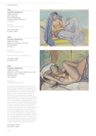 3082
MAURICE BARRAUD
(1889 Genf 1954)
Demi-nu allongé.
Öl auf Hartfaserplatte.
Unten links signiert: MBarraud.
27 × 35 cm.
Provenienz:
Schweizer Privatsammlung.
CHF 2 000 / 3 000
(€ 2 060 / 3 090)
3083
MAURICE BARRAUD
(1889 Genf 1954)
Studie zu Le Parnasse. Um 1950.
Öl auf Leinwand.
53 × 64 cm.
Provenienz:
Schweizer Privatsammlung.
Siehe Kommentar zum folgenden Los.
CHF 3 000 / 5 000
(€ 3 090 / 5 150)
3084
MAURICE BARRAUD
(1889 Genf 1954)
Entwurf zu Le Parnasse III: Apollon, jouant de la
lyre, et les muses. Um 1950.
Öl auf Leinwand.
157 × 104 cm.
Provenienz:
Schweizer Privatsammlung.
Bei diesem Gemälde handelt es sich um einen
Entwurf für das zentrale Bild von insgesamt fünf
Wandgemälden, die Maurice Barraud für die Log-
gia des Musée d’Art et d’Histoire in Genf malte.
Zwischen 1929 und 1950 realisierte Maurice
Barraud acht grosse Dekorationsprojekte, von
denen dasjenige für das Musée d’Art et d’Histoire
das letzte war. Zu den weiteren Gebäuden, die er
mit seinen Gemälden ausstattete, gehören der
Luzerner Bahnhof oder die Kapelle der Universität
Freiburg. In Anbetracht ihres Formats handelt es
sich beim vorliegenden Bild wahrscheinlich um
eine der letzten vorbereitenden Arbeiten. Barraud
entschied sich dabei bewusst gegen die Kon-
ventionen der Wandmalerei in der Schweiz, wie
sie in den Zwischenkriegsjahren galten. So wählt
Barraud nicht die allgemein akzeptierten Themen
wie Land, Bevölkerung, Fahne und Familie, die
das breite Publikum ansprachen, sondern setzt
in seinen Wandbildern die Entwicklung der für ihn
wichtigen Motive fort, für die er bekannt war.
CHF 10 000 / 15 000
(€ 10 310 / 15 460)
Schweizer Kunst
| 102
 