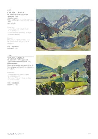 3105
CARL WALTER LINER
(St. Gallen 1914–1997 Appenzell)
Seealpsee. 1945.
Öl auf Leinwand.
Unten rechts signiert und datiert: Liner jun.
1945.
56 × 74,5 cm.
Provenienz:
- Auktion Beurret  Bailly, St. Gallen,
8.11.2019, Los 164.
- Schweizer Privatsammlung, an obiger
Auktion erworben.
Literatur:
Michel Reymondin, Carl-Walter Liner.
Œuvre raisonnée, Bd. I, S. 12, Nr. 96
(mit Abb.).
CHF 3 000 / 6 000
(€ 3 090 / 6 190)
3106
CARL WALTER LINER
(St. Gallen 1914–1997 Appenzell)
Appenzeller Sommerlandschaft. 1950.
Öl auf Leinwand.
Unten rechts signiert und datiert: Liner 50.
Rückseitig signiert, bezeichnet und datiert.
54 × 73 cm.
Provenienz:
- Auktion Beurret  Bailly, St. Gallen,
2.11.2018, Los 137.
- Schweizer Privatsammlung, an obiger
Auktion erworben.
CHF 3 000 / 5 000
(€ 3 090 / 5 150)
| 119
 