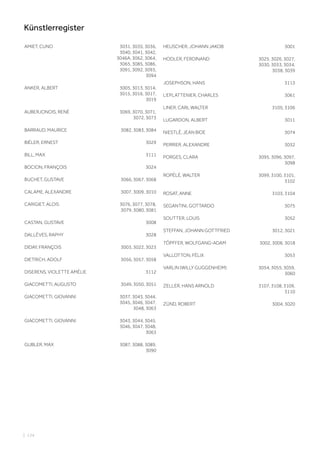 | 124
Künstlerregister
AMIET, CUNO 3031, 3035, 3036,
3040, 3041, 3042,
3046A, 3062, 3064,
3065, 3085, 3086,
3091, 3092, 3093,
3094
ANKER, ALBERT 3005, 3013, 3014,
3015, 3016, 3017,
3019
AUBERJONOIS, RENÉ 3069, 3070, 3071,
3072, 3073
BARRAUD, MAURICE 3082, 3083, 3084
BIÉLER, ERNEST 3029
BILL, MAX 3111
BOCION, FRANÇOIS 3024
BUCHET, GUSTAVE 3066, 3067, 3068
CALAME, ALEXANDRE 3007, 3009, 3010
CARIGIET, ALOIS 3076, 3077, 3078,
3079, 3080, 3081
CASTAN, GUSTAVE 3008
DALLÈVES, RAPHY 3028
DIDAY, FRANÇOIS 3003, 3022, 3023
DIETRICH, ADOLF 3056, 3057, 3058
DISERENS, VIOLETTE AMÉLIE 3112
GIACOMETTI, AUGUSTO 3049, 3050, 3051
GIACOMETTI, GIOVANNI 3037, 3043, 3044,
3045, 3046, 3047,
3048, 3063
GIACOMETTI, GIOVANNI 3043, 3044, 3045,
3046, 3047, 3048,
3063
GUBLER, MAX 3087, 3088, 3089,
3090
HEUSCHER, JOHANN JAKOB 3001
HODLER, FERDINAND 3025, 3026, 3027,
3030, 3033, 3034,
3038, 3039
JOSEPHSON, HANS 3113
L‘EPLATTENIER, CHARLES 3061
LINER, CARL WALTER 3105, 3106
LUGARDON, ALBERT 3011
NIESTLÉ, JEAN BlOE 3074
PERRIER, ALEXANDRE 3032
PORGES, CLARA 3095, 3096, 3097,
3098
ROPÉLÉ, WALTER 3099, 3100, 3101,
3102
ROSAT, ANNE 3103, 3104
SEGANTINI, GOTTARDO 3075
SOUTTER, LOUIS 3052
STEFFAN, JOHANN GOTTFRIED 3012, 3021
TÖPFFER, WOLFGANG-ADAM 3002, 3006, 3018
VALLOTTON, FÉLIX 3053
VARLIN (WILLY GUGGENHEIM) 3054, 3055, 3059,
3060
ZELLER, HANS ARNOLD 3107, 3108, 3109,
3110
ZÜND, ROBERT 3004, 3020
 