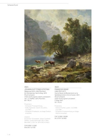 3021
JOHANN GOTTFRIED STEFFAN
(Wädenswil 1815–1905 München)
Am Klöntalersee, Nachmittag. 1870.
Öl auf Leinwand.
Unten rechts signiert, datiert und bezeich-
net: J. G. Steffan. 1870. München.
85 × 78 cm.
Provenienz:
- Schweizer Privatsammlung.
- Koller Auktionen, Zürich, 9.12.2011,
Los 3007.
- Schweizer Privatbesitz, an obiger Auktion
erworben.
Literatur:
Eva Sandor-Schneebeli: Johann Gottfried
Steffan. Landschaftsmaler 1815–1905,
Biel 2009, S. 239 , Nr. 1870-09 (mit Abb.).
CHF 8 000 / 12 000
(€ 8 250 / 12 370)
3022
FRANÇOIS DIDAY
(1802 Genf 1877)
Vue du Glacier de Blockenstock sur le
Seelisberg Canton d’Uri en Suisse. 1857.
Öl auf Leinwand.
Unten rechts signiert und datiert:
F. Diday 1857.
92 × 76 cm.
Provenienz:
- Auktion Fischer, Luzern, 11.6.2008,
Los 1282.
- Schweizer Privatsammlung, an obiger
Auktion erworben.
CHF 12 000 / 18 000
(€ 12 370 / 18 560)
Schweizer Kunst
| 26
 