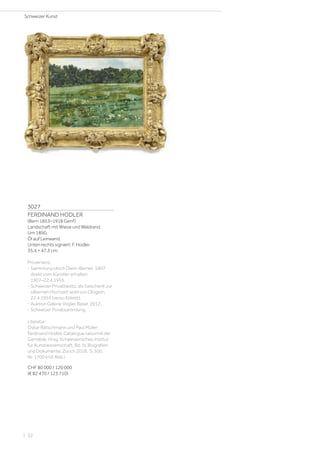 3027
FERDINAND HODLER
(Bern 1853–1918 Genf)
Landschaft mit Wiese und Waldrand.
Um 1890.
Öl auf Leinwand.
Unten rechts signiert: F. Hodler.
35,4 × 47,3 cm.
Provenienz:
- Sammlung Ulrich Diem-Bernet, 1907
direkt vom Künstler erhalten.
1907–22.4.1955.
- Schweizer Privatbesitz, als Geschenk zur
silbernen Hochzeit wohl von Obigem,
22.4.1955 (verso Etikett).
- Auktion Galerie Vogler, Basel, 2012.
- Schweizer Privatsammlung.
Literatur:
Oskar Bätschmann und Paul Müller:
Ferdinand Hodler. Catalogue raisonné der
Gemälde, Hrsg. Schweizerisches Institut
für Kunstwissenschaft, Bd. IV, Biografien
und Dokumente, Zürich 2018, S. 300,
Nr. 1700 (mit Abb.).
CHF 80 000 / 120 000
(€ 82 470 / 123 710)
Schweizer Kunst
| 32
 
