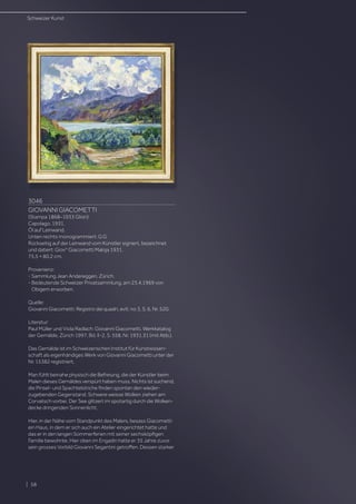 3046
GIOVANNI GIACOMETTI
(Stampa 1868–1933 Glion)
Capolago. 1931.
Öl auf Leinwand.
Unten rechts monogrammiert: G.G.
Rückseitig auf der Leinwand vom Künstler signiert, bezeichnet
und datiert: Giovni
Giacometti Maloja 1931.
75,5 × 80,2 cm.
Provenienz:
- Sammlung Jean Andereggen, Zürich.
- Bedeutende Schweizer Privatsammlung, am 23.4.1969 von
Obigem erworben.
Quelle:
Giovanni Giacometti: Registro dei quadri, evtl. no 3, S. 6, Nr. 520.
Literatur:
Paul Müller und Viola Radlach: Giovanni Giacometti. Werkkatalog
der Gemälde, Zürich 1997, Bd. II-2, S. 558, Nr. 1931.31 (mit Abb.).
Das Gemälde ist im Schweizerischen Institut für Kunstwissen-
schaft als eigenhändiges Werk von Giovanni Giacometti unter der
Nr. 15382 registriert.
Man fühlt beinahe physisch die Befreiung, die der Künstler beim
Malen dieses Gemäldes verspürt haben muss. Nichts ist suchend,
die Pinsel- und Spachtelstriche finden spontan den wieder-
zugebenden Gegenstand. Schwere weisse Wolken ziehen am
Corvatsch vorbei. Der See glitzert im spotartig durch die Wolken-
decke dringenden Sonnenlicht.
Hier, in der Nähe vom Standpunkt des Malers, besass Giacometti
ein Haus, in dem er sich auch ein Atelier eingerichtet hatte und
das er in den langen Sommerferien mit seiner sechsköpfigen
Familie bewohnte. Hier oben im Engadin hatte er 35 Jahre zuvor
sein grosses Vorbild Giovanni Segantini getroffen. Dessen starker
| 58
Schweizer Kunst
 