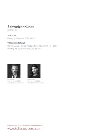 Schweizer Kunst
Lot 3001–3113
AUKTION
Freitag, 2. Dezember 2022, 14 Uhr
VORBESICHTIGUNG
Donnerstag, 24. bis Sonntag 27. November 2022, 10–18 Uhr
Montag, 28. November 2022, 10–16 Uhr
English descriptions and additional photos:
www.kollerauctions.com
Cyril Koller
Tel. +41 44 445 63 30
koller@kollerauktionen.ch
Laura Koller
Tel. +41 44 445 63 51
lkoller@kollerauktionen.ch
 