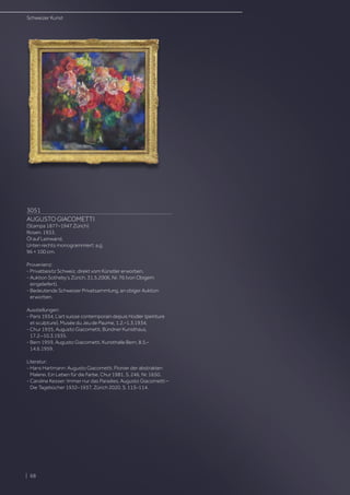 3051
AUGUSTO GIACOMETTI
(Stampa 1877–1947 Zürich)
Rosen. 1933.
Öl auf Leinwand.
Unten rechts monogrammiert: a.g.
96 × 100 cm.
Provenienz:
- Privatbesitz Schweiz, direkt vom Künstler erworben.
- Auktion Sotheby’s Zürich, 31.5.2006, Nr. 76 (von Obigem
eingeliefert).
- Bedeutende Schweizer Privatsammlung, an obiger Auktion
erworben.
Ausstellungen:
- Paris 1934, L’art suisse contemporain depuis Hodler (peinture
et sculpture), Musée du Jeu de Paume, 1.2.–1.3.1934.
- Chur 1935, Augusto Giacometti, Bündner Kunsthaus,
17.2.–10.3.1935.
- Bern 1959, Augusto Giacometti, Kunsthalle Bern, 8.5.–
14.6.1959.
Literatur:
- Hans Hartmann: Augusto Giacometti. Pionier der abstrakten
Malerei. Ein Leben für die Farbe, Chur 1981, S. 246, Nr. 1650.
- Caroline Kesser: Immer nur das Paradies. Augusto Giacometti –
Die Tagebücher 1932–1937, Zürich 2020, S. 113–114.
Schweizer Kunst
| 68
 