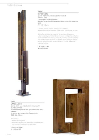 3494*
JAMES LICINI
(Zürich 1937–lebt und arbeitet in Nürensdorf)
Stahlbau. 1990.
Eisenskulptur, mit Rost patiniert.
Auf dem Sockel mit dem geprägtem Monogramm und Datierung:
JL90.
217 × 26 × 27 cm.
Literatur: Hesse, Jochen: James Licini - Stahlbau:
Werkverzeichnis der Plastiken 1968 - 1998, Zürich 1990, Nr. 249.
„Licinis Kunst ist der permanente Versuch, aus der eigenen
Lebensrealität geschöpften Erkenntnissen in möglichst einfachen
Formkonstellationen absolut klaren Ausdruck zu verleihen. Weil er
sich von Künstlern absetzen will, die ihre Ideen gediegen realisie-
ren und ausschmücken, bezeichnet sich Licini als ‚Stahlbauer’.“
Matthias Frehner
CHF 3 000 / 5 000
(€ 3 090 / 5 150)
3495
JAMES LICINI
(Zürich 1937–lebt und arbeitet in Nürensdorf)
Stahlbau VHP 60.
Stahlrohr-Hohlprofil 60 mm, geschweisst, mit Rost
patiniert.
Unten mit dem eingeritzten Monogram: JL.
33,5 × 24 × 15 cm.
Provenienz:
- Atelier des Künstlers.
- Vom heutigen Besitzer direkt beim Künstler erwor-
ben, seitdem Privatsammlung Schweiz.
CHF 3 000 / 4 000
(€ 3 090 / 4 120)
| 100
PostWar  Contemporary
 