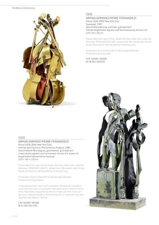 3502
ARMAN (ARMAND PIERRE FERNANDEZ)
(Nizza 1928–2005 New York City)
Squeezed. 1987.
Geschnittene Bronze und Cello, gold patiniert.
Mit der eingeritzten Signatur und Nummerierung: Arman 1/6.
125 × 65 × 64 cm.
Dieses Werk ist in den Arman Studio Archives, New York, unter der
Nummer: APA# 8310.87.025, verzeichnet. Wir danken den Arman
Studio Archives für die freundliche Unterstützung.
Provenienz: Durch Erbschaft an die heutigen Besitzer,
Privatsammlung Schweiz.
CHF 18 000 / 28 000
(€ 18 560 / 28 870)
3503
ARMAN (ARMAND PIERRE FERNANDEZ)
(Nizza 1928–2005 New York City)
Hermes and Dyonisos: Monument to Analysis. 1986.
Geschnittener Bronzeguss, geschweisst, grün patiniert.
Unten rechts signiert und nummeriert: Arman 4/4, sowie mit
eingeritztem Giessername: bocquel.
233 × 145 × 110 cm.
Dieses Werk ist in den Arman Studio Archives, New York, unter der
Nummer: APA# 8301.86.011, verzeichnet. Wir danken den Arman
Studio Archives für die freundliche Unterstützung.
Provenienz: Durch Erbschaft an die heutigen Besitzer,
Privatsammlung Schweiz.
„I have always been very much involved in the pseudo biological
cycle of production, consumption and destruction. And for a long
time, I have been anguished by the fact that one of its most con-
spicuous material results is the flooding of our world with junk and
rejected odd objects.“ Arman
CHF 50 000 / 80 000
(€ 51 550 / 82 470)
| 104
PostWar  Contemporary
 
