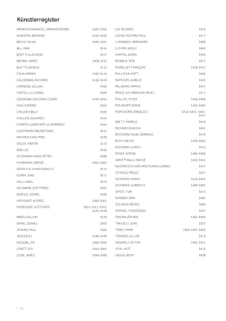 ARMAN (FERNANDEZ, ARMAND PIERRE) 3502-3504
AUBERTIN, BERNARD 3425-3426
BÄCHLI, SILVIA 3490-3491
BILL, MAX 3416
BOETTI, ALIGHIERO 3447
BROWN, JAMES 3408, 3435
BUETTI, DANIELE 3513
CAHN, MIRIAM 3492, 3510
CALDERARA, ANTONIO 3418-3419
CARNEGIE, GILLIAN 3483
CASTELLI, LUCIANO 3508
CÉSAR (BALDACCHINI, CÉSAR) 3450-3452
CHIA, SANDRO 3505
CHILDISH, BILLY 3509
CHILLIDA, EDUARDO 3423
CHRISTO (JAVACHEFF, VLADIMIROV) 3444
CONTRERAS-BRUNET,IVAN 3412
DAHMEN, KARL FRED 3438
DISLER, MARTIN 3512
ERB, LEO 3420
FELDMANN, HANS-PETER 3488
FUHRMANN, AREND 3402-3403
GIGER, H.R. (HANS RUDOLF) 3514
GORIN, JEAN 3411
HALL, NIGEL 3474
HELNWEIN, GOTTFRIED 3487
HEROLD, GEORG 3446
HOFKUNST, ALFRED 3500-3501
HONEGGER, GOTTFRIED 3414, 3415, 3473,
3476-3478
INNES, CALLUM 3479
ISMAIL, ISSHAQ 3493
JENKINS, PAUL 3506
JINSHI ZHU 3448-3449
KNOEBEL, IMI 3468-3469
LEWITT, SOL 3464-3465
LICINI, JAMES 3494-3496
LIN, RICHARD 3424
LOHSE, RICHARD PAUL 3417
LUGINBÜHL, BERNHARD 3498
LUTHER, ADOLF 3460
MARTIN, JASON 3459
MCBRIDE, RITA 3471
MORELLET, FRANÇOIS 3428-3431
MULLICAN, MATT 3466
NEMOURS, AURELIE 3422
PALADINO, MIMMO 3441
PENCK, A.R. (WINKLER, RALF ) 3511
PHILLIPS, PETER 3456, 3499
POLIAKOFF, SERGE 3404-3405
POMODORO, ARNALDO 3432-3434, 3436-
3437
RAETZ, MARKUS 3443
RICHARD DEACON 3461
ROCKENSCHAUB, GERWALD 3470
ROTH, DIETER 3439-3440
RÜCKRIEM, ULRICH 3410
RYDER, SOPHIE 3484-3486
SAINT PHALLE, NIKI DE 3453-3455
SALOMÉ (CIHLARZ, WOLFGANG LUDWIG) 3457
SCHEGGI, PAOLO 3427
SCHIFANO, MARIO 3442, 3445
SCHNIDER, ALBRECHT 3480-3481
SIMETI, TURI 3475
SKREBER, DIRK 3482
SOLAKOV, NEDKO 3489
STAMOS, THEODOROS 3467
SYKORA,ZDENEK 3462-3463
TINGUELY, JEAN 3507
TOBEY, MARK 3406-3407, 3409
TOMASELLO, LUIS 3413
VASARELY, VICTOR 3401, 3421
VITAL, NOT 3472
ZAUGG, REMY 3458
| 112
Künstlerregister
 