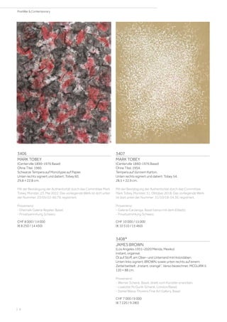 3406
MARK TOBEY
(Centerville 1890–1976 Basel)
Ohne Titel. 1960.
Schwarze Tempera auf Monotypie auf Papier.
Unten rechts signiert und datiert: Tobey 60.
29,8 × 22,8 cm.
Mit der Bestätigung der Authentizität durch das Committee Mark
Tobey, Münster, 23. Mai 2022. Das vorliegende Werk ist dort unter
der Nummer: 23/05/22-60.79, registriert.
Provenienz:
- Ehemals Galerie Beyeler, Basel.
- Privatsammlung Schweiz.
CHF 8 000 / 14 000
(€ 8 250 / 14 430)
3407
MARK TOBEY
(Centerville 1890–1976 Basel)
Ohne Titel. 1954.
Tempera auf dünnem Karton.
Unten rechts signiert und datiert: Tobey 54.
28,5 × 22,9 cm.
Mit der Bestätigung der Authentizität durch das Committee
Mark Tobey, Münster, 31. Oktober 2018. Das vorliegende Werk
ist dort unter der Nummer: 31/10/18-54.36, registriert.
Provenienz:
- Galerie Carzaniga, Basel (verso mit dem Etikett).
- Privatsammlung Schweiz.
CHF 10 000 / 15 000
(€ 10 310 / 15 460)
3408*
JAMES BROWN
(Los Angeles 1951–2020 Mérida, Mexiko)
Instant, organisé.
Öl auf Stoff, am Ober- und Unterrand mit Holzstäben.
Unten links signiert: BROWN, sowie unten rechts auf einem
Zettel betitelt: „Instant, oranigé“. Verso bezeichnet: MCGUIRK II.
120 × 88 cm.
Provenienz:
- Werner Schenk, Basel, direkt vom Künstler erworben.
- Liselotte McGurik-Schenk, London/Basel.
- Daniel Blaise Thorens Fine Art Gallery, Basel.
CHF 7 000 / 9 000
(€ 7 220 / 9 280)
| 8
PostWar  Contemporary
 