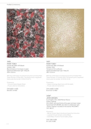 3406
MARK TOBEY
(Centerville 1890–1976 Basel)
Untitled. 1960.
Black tempera on monotype on paper.
Signed and dated lower right: Tobey 60.
29.8 × 22.8 cm.
With the confirmation of authenticity by the Committee Mark
Tobey, Münster, 23 May 2022. The present work is registered
there under the number: 23/05/22-60.79.
Provenance:
- Formerly Galerie Beyeler, Basel.
- Private collection Switzerland.
CHF 8 000 / 14 000
(€ 8 250 / 14 430)
3407
MARK TOBEY
(Centerville 1890–1976 Basel)
Untitled. 1954.
Tempera on thin cardboard.
Signed and dated lower right: Tobey 54.
28.5 × 22.9 cm.
With the confirmation of authenticity by the Committee Mark
Tobey, Münster, 31 October 2018. The present work is registered
there under the number: 31/10/18-54.36.
Provenance:
- Galerie Carzaniga, Basel (verso with the label).
- Private collection Switzerland.
CHF 10 000 / 15 000
(€ 10 310 / 15 460)
3408*
JAMES BROWN
(Los Angeles 1951–2020 Mérida, Mexico)
Instant, organisé.
Oil on fabric, with wood sticks at the upper and lower margin.
Signed lower left: BROWN, also titled on a label lower right:
„Instant, organisé“. Inscribed on the reverse: MCGUIRK II.
120 × 88 cm.
Provenienz:
- Werner Schenk, Basel, directly purchased from the artist.
- Liselotte McGuirk-Schenk, London/Basel.
- Daniel Blaise Thorens Fine Art Gallery, Basel.
CHF 7 000 / 9 000
(€ 7 220 / 9 280)
| 8
PostWar  Contemporary
 