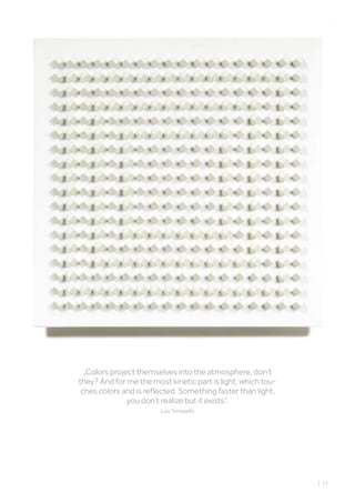 „Colors project themselves into the atmosphere, don’t
they? And for me the most kinetic part is light, which tou-
ches colors and is reflected. Something faster than light,
you don’t realize but it exists“.
Luis Tomasello
| 17
 