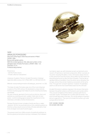 3432
ARNALDO POMODORO
(Morciano di Romagna 1926–lives and works in Milan)
SFERA. 1966.
Bronze with golden patina.
With the incised signature, title, date and number on the
plexiglass base: Arnaldo Pomodoro „SFERA“ 1966 - 1/2.
Diameter 27 cm.
Professionally polished.
Provenance:
- Semiha Huber, Zurich.
- Private collection Switzerland.
Literature: Gualdoni, Flamino: Arnaldo Pomodoro. Catalogo
ragionato della scultura, Vol. II, Milan 2007, no. 393 (with b/w ill.).
Website: www.arnaldopomodoro.it/catalogue_raisonne/, no. 393.
The Italian Arnaldo Pomodoro was one of the most influential
sculptors of the 20th century. He developed a unique and dis-
tinctive visual language that makes his works instantly and clearly
identifiable.
He uses universal, geometric forms such as columns, discs and
spheres as a starting point and „violates“ them with his own
poetic, vivid formal language to reveal the imperfection in the
otherwise controlled universe of abstraction.
Perhaps the best-known complex of works are the so-called
„Spheres“. At first, he would deconstruct the underlying sphere so
that the surface would consist entirely of broken elements. Over
time, he began to encase his works again.
The present work from 1966 consists of a perfectly polished, re-
flective sphere at the bottom and top. In between, the hollowed-
out interior opens up, with individual carved-out elements remi-
niscent of machines or technical components. When one looks at
his works, including the pillars or discs, Pomodoro always returns
to the same forms and structures, which reflect his fascination for
everything technical, but also his love of theatre. They are like an
alphabet without translation. Even the artist cannot decipher the-
se signs, and so they remain mysterious and poetic at the same
time. Through their constant repetition, however, this alphabet
seems to tell stories that nevertheless lead into the unknown.
Arnaldo Pomodoro‘s spheres originate in the tension that exists
between the perfect exterior and the lesions and cavities within.
The unusual complexity of the interior contrasts with the im-
maculate mantle. The details are in conflict with the whole. The
artist himself describes it this way: „For me the sphere is a perfect,
almost magical form. Then you try to break the surface, go inside
and give life to the form“.
CHF 150 000 / 200 000
(€ 154 640 / 206 190)
| 36
PostWar  Contemporary
 