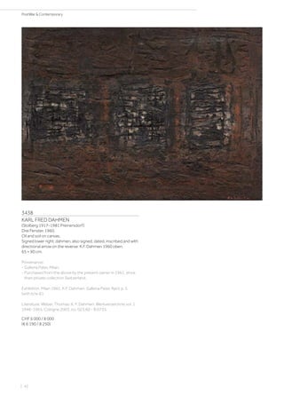 3438
KARL FRED DAHMEN
(Stolberg 1917–1981 Preinersdorf)
Drei Fenster. 1960.
Oil and soil on canvas.
Signed lower right: dahmen, also signed, dated, inscribed and with
directional arrow on the reverse: K.F. Dahmen 1960 oben.
65 × 90 cm.
Provenance:
- Galleria Pater, Milan.
- Purchased from the above by the present owner in 1961, since
then private collection Switzerland.
Exhibition: Milan 1961, K.F. Dahmen. Galleria Pater, April, p. 5
(with b/w ill.).
Literature: Weber, Thomas: K. F. Dahmen. Werkverzeichnis vol. 1
1946-1965, Cologne 2003, no. 023.60 - B 0735.
CHF 6 000 / 8 000
(€ 6 190 / 8 250)
| 42
PostWar  Contemporary
 