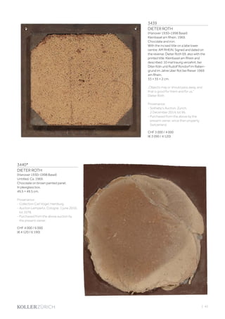 3439
DIETER ROTH
(Hanover 1930–1998 Basel)
Kleinbasel am Rhein. 1969.
Chocolate and iron.
With the incised title on a labe lower
centre: AM RHEIN. Signed and dated on
the reverse: Dieter Roth 69, also with the
printed title: Kleinbasel am Rhein and
described: 10 mal traurig verzahnt. bei
Diter Köln und Rudolf Rondorf im Raben-
grund im Jahre über Rot bei Rieser 1969
am Rhein.
33 × 35 × 2 cm.
„Objects may or should pass away, and
that is good for them and for us.‘‘
Dieter Roth
Provenance:
- Sotheby‘s Auction, Zurich,
2 December 2014, lot 96.
- Purchased from the above by the
present owner, since then property
Switzerland.
CHF 3 000 / 4 000
(€ 3 090 / 4 120)
3440*
DIETER ROTH
(Hanover 1930–1998 Basel)
Untitled. Ca. 1969.
Chocolate on brown painted panel.
In plexiglass box.
49.5 × 49.5 cm.
Provenance:
- Collection Carl Vogel, Hamburg.
- Auction Lempertz, Cologne, 1 june 2010,
lot 1078.
- Purchased from the above auction by
the present owner.
CHF 4 000 / 6 000
(€ 4 120 / 6 190)
| 43
 