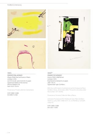3441
MIMMO PALADINO
(Paduli 1948–lives and works in Milan)
Untitled. 1978.
Lot of 2 acrylic, pencil and ink on paper.
Signed and dated on the reverse:
Mimmo Paladino 78.
Each 14.9 × 19 cm.
Provenance: Private collection Switzerland.
CHF 3 000 / 5 000
(€ 3 090 / 5 150)
3442*
MARIO SCHIFANO
(Homs 1934–1998 Rome)
Untitled. 1970.
Enamel and screenprint on paper.
100 × 70 cm.
Signed lower right: Schifano.
With the confirmation of authenticity by the Fondazione Mario
Schifano, Rome, 26 October 2000. This work is recorded under
the number: S.M. 70/450.
Provenance: Formerly Collection Reto a Marca.
Literature: Fondazione M.S. Mulitstudio (ed.): Mario Schifano.
Opere su carta 1955-1998, B. IV° , no. sm70/450, p. 113 (with
colour ill.).
CHF 5 000 / 7 000
(€ 5 150 / 7 220)
| 44
PostWar  Contemporary
 
