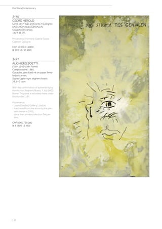 3446
GEORG HEROLD
(Jena 1947–lives and works in Cologne)
DAS STIGMA DES GENIALEN.
Gouache on canvas.
150 × 85 cm.
Provenance: Formerly Galerie Gisela
Capitain, Cologne.
CHF 10 000 / 15 000
(€ 10 310 / 15 460)
3447
ALIGHIERO BOETTI
(Turin 1940–1994 Rome)
Composizione. 1989.
Gouache, pencil and ink on paper, firmly
laid on canvas.
Signed upper right: alighiero boetti.
29.5 × 21 cm.
With the confirmation of authenticity by
the Archivio Alighiero Boetti, 7 July 2000,
Rome. This work is recorded there under
the number: 137.
Provenance:
- Laure Genillard Gallery, London.
- Purchased from the above by the pre-
sent owner in 2000,
since then private collection Switzer-
land.
CHF 9 000 / 16 000
(€ 9 280 / 16 490)
| 48
PostWar  Contemporary
 