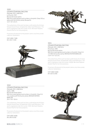 3450
CÉSAR (CÉSAR BALDACCINI)
(Marseille 1921–1998 Paris)
La Mouche. 1957.
Bronze with brown patina.
With the incised signature and number on the plinth: César 3/8, as
well as with the foundry stamp: Bocquel fd.
12.3 × 10 × 22 cm.
The authenticity of this work has been confirmed by the Archives
Denyse Durand-Ruel, 16 September 2022, Rueil Malmaison. The
work is registered under the number: A753. We thank Madame
Durand-Ruel for her kind assistance.
Provenance: By descent to the present owner, since then private
collection Switzerland.
CHF 5 000 / 7 000
(€ 5 150 / 7 220)
3451
CÉSAR (CÉSAR BALDACCINI)
(Marseille 1921–1998 Paris)
Moustique. 1984.
Bronze with brown patina.
With the incised signature and number on the plinth: César E.A.
1/4. With the foundry stamp: BRONZE ROMAIN BARELIER.
11.8 × 7.6 × 12.5 cm.
The authenticity of this work has been confirmed by the Archives
Denyse Durand-Ruel, 16 September 2022, Rueil Malmaison. The
work is registered under the number: A4289. We thank Madame
Durand-Ruel for her kind assistance.
Provenance: By descent to the present owner, since then private
collection Switzerland.
CHF 4 000 / 6 000
(€ 4 120 / 6 190)
3452
CÉSAR (CÉSAR BALDACCINI)
(Marseille 1921–1998 Paris)
Agnès. 1988.
Bronze with brown patina.
With the incised signature and number on the plinth: César E.A.
1/4, as well as with the foundry stamp: BRONZE ROMAIN
BARELIER.
20.5 × 9.6 × 18 cm.
The authenticity of this work has been confirmed by the Archives
Denyse Durand-Ruel, 16 September 2022, Rueil Malmaison. The
work is registered under the number: A922. We thank Madame
Durand-Ruel for her kind assistance.
Provenance: By descent to the present owner, since then private
collection Switzerland.
CHF 6 000 / 8 000
(€ 6 190 / 8 250)
| 51
 