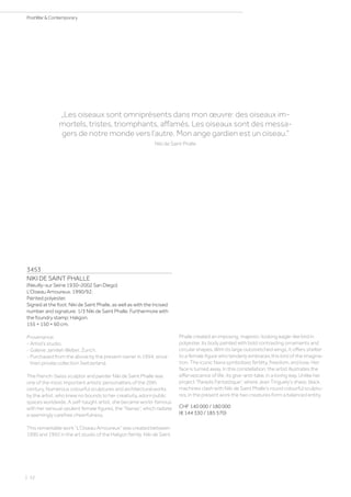 3453
NIKI DE SAINT PHALLE
(Neuilly-sur Seine 1930–2002 San Diego)
L‘Oiseau Amoureux. 1990/92.
Painted polyester.
Signed at the foot: Niki de Saint Phalle, as well as with the incised
number and signature: 1/3 Niki de Saint Phalle. Furthermore with
the foundry stamp: Haligon.
155 × 150 × 60 cm.
Provenance:
- Artist‘s studio.
- Galerie Jamileh Weber, Zurich.
- Purchased from the above by the present owner in 1994, since
then private collection Switzerland.
The French-Swiss sculptor and painter Niki de Saint Phalle was
one of the most important artistic personalities of the 20th
century. Numerous colourful sculptures and architectural works
by the artist, who knew no bounds to her creativity, adorn public
spaces worldwide. A self-taught artist, she became world-famous
with her sensual opulent female figures, the “Nanas”, which radiate
a seemingly carefree cheerfulness.
This remarkable work “L‘Oiseau Amoureux” was created between
1990 and 1992 in the art studio of the Haligon family. Niki de Saint
Phalle created an imposing, majestic-looking eagle-like bird in
polyester, its body painted with bold contrasting ornaments and
circular shapes. With its large outstretched wings, it offers shelter
to a female figure who tenderly embraces this bird of the imagina-
tion. The iconic Nana symbolises fertility, freedom, and love. Her
face is turned away. In this constellation, the artist illustrates the
effervescence of life, its give-and-take, in a loving way. Unlike her
project “Paradis Fantastique”, where Jean Tinguely‘s sharp, black
machines clash with Niki de Saint Phalle‘s round colourful sculptu-
res, in the present work the two creatures form a balanced entity.
CHF 140 000 / 180 000
(€ 144 330 / 185 570)
„Les oiseaux sont omniprésents dans mon œuvre: des oiseaux im-
mortels, tristes, triomphants, affamés. Les oiseaux sont des messa-
gers de notre monde vers l’autre. Mon ange gardien est un oiseau.“
Niki de Saint Phalle
| 52
PostWar  Contemporary
 