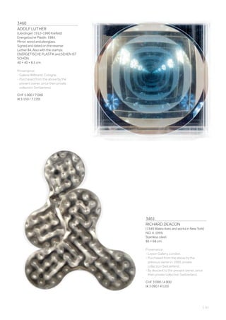 3460
ADOLF LUTHER
(Uerdingen 1912–1990 Krefeld)
Energetische Plastik. 1984.
Mirror, wood and plexiglass.
Signed and dated on the reverse:
Luther 84. Also with the stamps:
ENERGETISCHE PLASTIK and SEHEN IST
SCHÖN.
40 × 40 × 8.5 cm.
Provenance:
- Galerie Wilbrand, Cologne.
- Purchased from the above by the
present owner, since then private
collection Switzerland.
CHF 5 000 / 7 000
(€ 5 150 / 7 220)
3461
RICHARD DEACON
(1949 Wales–lives and works in New York)
NO. 4. 1999.
Stainless steel.
85 × 68 cm.
Provenance:
- Lisson Gallery, London.
- Purchased from the above by the
previous owner in 1999, private
collection Switzerland.
- By descent to the present owner, since
then private collection Switzerland.
CHF 3 000 / 4 000
(€ 3 090 / 4 120)
| 61
 