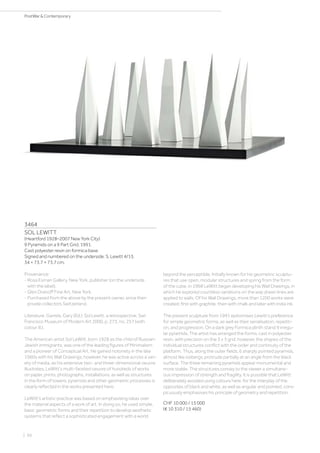 3464
SOL LEWITT
(Heartford 1928–2007 New York City)
9 Pyramids on a 9 Part Grid. 1991.
Cast polyester resin on formica base.
Signed and numbered on the underside: S. Lewitt 4/15.
34 × 73.7 × 73.7 cm.
Provenance:
- Rosa Esman Gallery, New York, publisher (on the underside
with the label).
- Glen Dranoff Fine Art, New York.
- Purchased from the above by the present owner, since then
private collectors Switzerland.
Literature: Garrels, Gary (Ed.): Sol Lewitt. a retrospective, San
Francisco Museum of Modern Art 2000, p. 273, no. 257 (with
colour ill.).
The American artist Sol LeWitt. born 1928 as the child of Russian-
Jewish immigrants, was one of the leading figures of Minimalism
and a pioneer of Conceptual Art. He gained notoriety in the late
1960s with his Wall Drawings; however, he was active across a vari-
ety of media, as his extensive two- and three-dimensional oeuvre
illustrates. LeWitt‘s multi-faceted oeuvre of hundreds of works
on paper, prints, photographs, installations, as well as structures
in the form of towers, pyramids and other geometric processes is
clearly reflected in the works presented here.
LeWitt‘s artistic practice was based on emphasising ideas over
the material aspects of a work of art. In doing so, he used simple,
basic geometric forms and their repetition to develop aesthetic
systems that reflect a sophisticated engagement with a world
beyond the perceptible. Initially known for his geometric sculptu-
res that use open, modular structures and spring from the form
of the cube, in 1968 LeWitt began developing his Wall Drawings, in
which he explored countless variations on the way drawn lines are
applied to walls. Of his Wall Drawings, more than 1200 works were
created; first with graphite, then with chalk and later with India ink.
The present sculpture from 1991 epitomises Lewitt‘s preference
for simple geometric forms, as well as their serialisation, repetiti-
on, and progression. On a dark grey Formica plinth stand 9 irregu-
lar pyramids. The artist has arranged the forms, cast in polyester
resin, with precision on the 3 x 3 grid: however, the shapes of the
individual structures conflict with the order and continuity of the
platform. Thus, along the outer fields, 6 sharply pointed pyramids,
almost like icebergs, protrude partially at an angle from the black
surface. The three remaining pyramids appear monumental and
more stable. The structures convey to the viewer a simultane-
ous impression of strength and fragility. It is possible that LeWitt
deliberately avoided using colours here, for the interplay of the
opposites of black and white, as well as angular and pointed, cons-
picuously emphasises his principle of geometry and repetition.
CHF 10 000 / 15 000
(€ 10 310 / 15 460)
| 66
PostWar  Contemporary
 