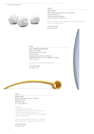 3472*
NOT VITAL
(Sent 1948–lives and works in Lower Engadine)
700 Snowballs. 2017.
Multiple. 3 plaster sculptures.
Diameter between 7 and 10 cm.
With the handsigned and numbered (no. 231-233) confirmations
of authenticity by the artist.
CHF 1 500 / 2 000
(€ 1 550 / 2 060)
3473
GOTTFRIED HONEGGER
(1917 Zurich 2016)
Tableau Espace P 1194. 1994.
Acrylic on wood.
Signed, titled and dated on the reverse:
HONEGGER 1994 - P. 1194 - TABLEAUX - ESPACE.
190 × 6 × 16 cm.
Provenance: Private collection Switzerland.
CHF 2 000 / 4 000
(€ 2 060 / 4 120)
3474
NIGEL HALL
(Bristol 1943–lives and works in London)
PASSAGE II. 1994.
Wood sculpture.
17 × 14.4 × 108.3 cm.
Provenance:
- Galerie Renée Ziegler, Zurich.
- Purchased from the above by the previous owner
in 1995, private collection Switzerland.
- By descent to the present owner, since then private
collection Switzerland.
Exhibition: Gallery Renée Ziegler, Zurich, 7 October -
26 November 1995, Nigel Hall, exhibition list No. 06.
CHF 4 000 / 5 000
(€ 4 120 / 5 150)
| 74
PostWar  Contemporary
 