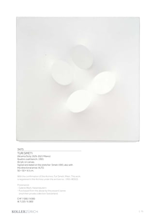 3475
TURI SIMETI
(Alcamo/Sicily 1929-2021 Milano)
Quattro ovali bianchi. 1993.
Acrylic on canvas.
Signed and dated on the stretcher: Simeti 1993, also with
the directional arrow: ALTO.
50 × 50 × 4.5 cm.
With the confirmation of the Archivio Turi Simeti, Milan. This work
is registered in the Archivio under the archive no.: 1993-B0503.
Provenance:
- Galerie Wack, Kaiserslautern.
- Purchased from the above by the present owner,
since then private collection Switzerland.
CHF 7 000 / 9 000
(€ 7 220 / 9 280)
| 75
 