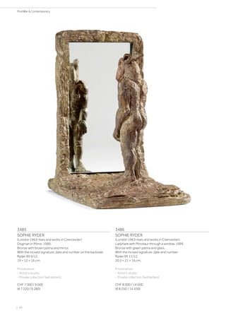3485
SOPHIE RYDER
(London 1963–lives and works in Cirencester)
Dogman in Mirror. 1999.
Bronze with brown patina and mirror.
With the incised signature, date and number on the backside:
Ryder 99 9/12.
19 × 12 × 16 cm.
Provenance:
- Artist‘s studio.
- Private collection Switzerland.
CHF 7 000 / 9 000
(€ 7 220 / 9 280)
3486
SOPHIE RYDER
(London 1963–lives and works in Cirencester)
Ladyhare with Minotaur through a window. 1999.
Bronze with green patina and glass.
With the incised signature, date and number:
Ryder 99 11/12.
20.5 × 21 × 16 cm.
Provenance:
- Artist‘s studio.
- Private collection Switzerland.
CHF 8 000 / 14 000
(€ 8 250 / 14 430)
| 86
PostWar  Contemporary
 