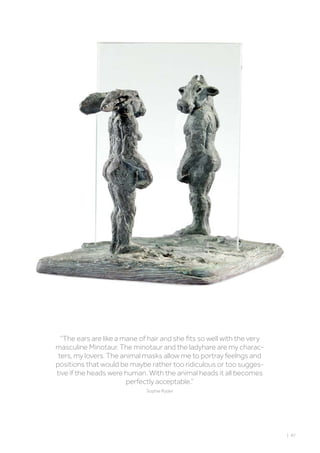 ‘’The ears are like a mane of hair and she fits so well with the very
masculine Minotaur. The minotaur and the ladyhare are my charac-
ters, my lovers. The animal masks allow me to portray feelngs and
positions that would be maybe rather too ridiculous or too sugges-
tive if the heads were human. With the animal heads it all becomes
perfectly acceptable.“
Sophie Ryder
| 87
 