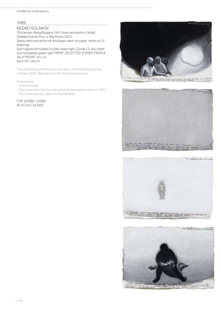 3489
NEDKO SOLAKOV
(Tscherwen Brjag/Bulgaria 1957–lives and works in Sofia)
Deleted scenes from a Silly Movie. 2013.
Sepia, black and white ink and paper wash on paper; series of 12
drawings.
Each signed and dated in cyrilic lower right: Conak 13, also titled
and numbered upper right: FROM „SELECTED SCENES FROM A
SILLY MOVIE“ #1-12.
Each 19 × 28 cm.
The authenticity of this work has been confirmed by the artist,
October 2022. We thank him for his kind assistance.
Provenance:
- Artist‘s studio.
- Purchased directly from the artist by the present owner in 2013,
since then private collection Switzerland.
CHF 10 000 / 14 000
(€ 10 310 / 14 430)
| 94
PostWar  Contemporary
 