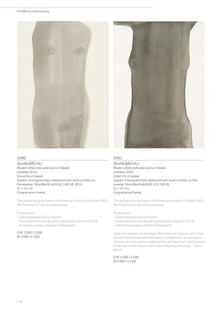 3490
SILVIA BÄCHLI
(Baden 1956–lives and works in Basel)
Untitled. 2014.
Gouache on paper.
Signed, monogrammed, dated and with work number on
the reverse: Silvia Bächli sb2014_146 S.B. 2014.
31 × 22 cm.
Original artist frame.
The authenticity has been confirmed by the artist, October 2022.
We thank her for her kind assistance.
Provenance:
- Galerie Barbara Gross, Munich.
- Purchased from the above by the present owner in 2019,
since then private collection Switzerland.
CHF 3 000 / 5 000
(€ 3 090 / 5 150)
3491
SILVIA BÄCHLI
(Baden 1956–lives and works in Basel)
Untitled. 2005.
Indian ink on paper.
Signed, monogrammed, dated and with work number on the
reverse: Silvia Bächli sb2005-212 S.B. 05.
31 × 22 cm.
Original artist frame.
The authenticity has been confirmed by the artist, October 2022.
We thank her for her kind assistance.
Provenance:
- Galerie Barbara Gross, Munich.
- Purchased from the above by the present owner in 2019,
since then private collection Switzerland.
„Even if nowadays my drawings often have non-figural cast – they
are still closely linked with the body. Crossed lines can be stars in
the lines on one’s palms, snaking lines can have their starting point
in the paths from here to there I was following yesterday…” Silvia
Bächli
CHF 3 000 / 5 000
(€ 3 090 / 5 150)
| 96
PostWar  Contemporary
 