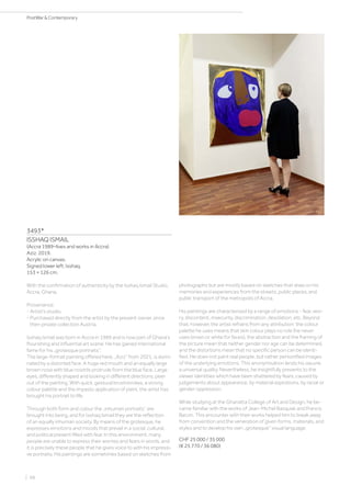 3493*
ISSHAQ ISMAIL
(Accra 1989–lives and works in Accra)
Aziz. 2019.
Acrylic on canvas.
Signed lower left: Isshaq.
153 × 126 cm.
With the confirmation of authenticity by the Isshaq Ismail Studio,
Accra, Ghana.
Provenance:
- Artist‘s studio.
- Purchased directly from the artist by the present owner, since
then private collection Austria.
Isshaq Ismail was born in Accra in 1989 and is now part of Ghana‘s
flourishing and influential art scene. He has gained international
fame for his „grotesque portraits“.
The large-format painting offered here, „Aziz“ from 2021, is domi-
nated by a distorted face. A huge red mouth and an equally large
brown nose with blue nostrils protrude from the blue face. Large
eyes, differently shaped and looking in different directions, peer
out of the painting. With quick, gestural brushstrokes, a strong
colour palette and the impasto application of paint, the artist has
brought his portrait to life.
Through both form and colour the „inhuman portraits“ are
brought into being, and for Isshaq Ismail they are the reflection
of an equally inhuman society. By means of the grotesque, he
expresses emotions and moods that prevail in a social, cultural,
and political present filled with fear. In this environment, many
people are unable to express their worries and fears in words, and
it is precisely these people that he gives voice to with his impressi-
ve portraits. His paintings are sometimes based on sketches from
photographs but are mostly based on sketches that draw on his
memories and experiences from the streets, public places, and
public transport of the metropolis of Accra.
His paintings are characterised by a range of emotions - fear, wor-
ry, discontent, insecurity, discrimination, desolation, etc. Beyond
that, however, the artist refrains from any attribution: the colour
palette he uses means that skin colour plays no role (he never
uses brown or white for faces), the abstraction and the framing of
the picture mean that neither gender nor age can be determined,
and the distortions mean that no specific person can be identi-
fied. He does not paint real people, but rather personified images
of the underlying emotions. This anonymisation lends his oeuvre
a universal quality. Nevertheless, he insightfully presents to the
viewer identities which have been shattered by fears, caused by
judgements about appearance, by material aspirations, by racial or
gender oppression.
While studying at the Ghanatta College of Art and Design, he be-
came familiar with the works of Jean-Michel Basquiat and Francis
Bacon. This encounter with their works helped him to break away
from convention and the veneration of given forms, materials, and
styles and to develop his own „grotesque“ visual language.
CHF 25 000 / 35 000
(€ 25 770 / 36 080)
| 98
PostWar  Contemporary
 