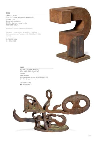 3496
JAMES LICINI
(Zürich 1937–lives and works in Nürensdorf)
Untitled. 1995.
Bronze with rust patina.
With the stamped monogram: JL.
32.5 × 18.5 × 33 cm.
Provenance: Private collection Switzerland.
Literature: Hesse, Jochen: James Licini - Stahlbau:
Werkverzeichnis der Plastiken 1968 - 1998, Zurich 1990,
no. 406.
CHF 3 000 / 4 000
(€ 3 090 / 4 120)
3498
BERNHARD LUGINBÜHL
(Bern 1929–2011 Langnau i.E.)
Untitled.
Steel, oxidated.
With the incised number: G05218 10503 350.
37 × 78 × 40 cm.
CHF 6 000 / 9 000
(€ 6 190 / 9 280)
| 101
 