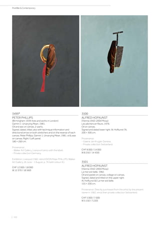 3499*
PETER PHILLIPS
(Birmingham 1939–lives and works in London)
Gemini 1: Unvarying Mean. 1981.
Oil and wax on canvas, 2-parts.
Signed, dated, titled, also with technique information and
directional arrow on both stretchers and on the reverse of each
canvas: Peter Phillips, Gemini 1: Unvarying Mean, 1981, oil  wax
on canvas. Right / Left panel.
180 × 260 cm.
Provenance:
- Walker Art Gallery, Liverpool (verso with the label).
- Private collection Germany.
Exhibition: Liverpool 1982. retroVISION Peter PHILLIPS. Walker
Art Gallery, 26 June - 1 August, p. 76 (with colour-ill.).
CHF 12 000 / 18 000
(€ 12 370 / 18 560)
3500
ALFRED HOFKUNST
(Vienna 1942–2004 Missy)
Les pêchers en fleurs. 1976.
Oil on canvas.
Signed and dated lower right: Al. Hofkunst 76.
200 × 300 cm.
Provenance:
- Galerie Jan Krugier, Geneva.
- Private collection Switzerland.
CHF 8 000 / 14 000
(€ 8 250 / 14 430)
3501
ALFRED HOFKUNST
(Vienna 1942–2004 Missy)
La mer est belle. 1982.
Oil and pastel on canvas, collage on canvas.
Signed, dated and titled on the upper right:
Al. Hofkunst 82 La mer est belle.
155 × 200 cm.
Provenance: Directly purchased from the artist by the present
owner in 1982, since then private collection Switzerland.
CHF 5 000 / 7 000
(€ 5 150 / 7 220)
| 102
PostWar  Contemporary
 