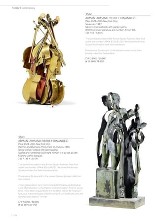 3502
ARMAN (ARMAND PIERRE FERNANDEZ)
(Nice 1928–2005 New York City)
Squeezed. 1987.
Sliced bronze and cello with golden patina.
With the incised signature and number: Arman 1/6.
125 × 65 × 64 cm.
This work is recorded in the Arman Studio Archives New York
under the number: APA# 8310.87.025. We thank the Arman
Studio Archives for their kind assistance.
Provenance: By descent to the present owner, since then
private collection Switzerland.
CHF 18 000 / 28 000
(€ 18 560 / 28 870)
3503
ARMAN (ARMAND PIERRE FERNANDEZ)
(Nice 1928–2005 New York City)
Hermes and Dyonisos: Monument to Analysis. 1986.
Sliced bronze, welded, with green patina.
Signed and numbered lower right: Arman 4/4, as well as with
foundry stamp: bocquel.
233 × 145 × 110 cm.
This work is recorded in the Arman Studio Archives New York
under the number: APA# 8301.86.011. We thank the Arman
Studio Archives for their kind assistance.
Provenance: By descent to the present owner, private collection
Switzerland.
„I have always been very much involved in the pseudo biological
cycle of production, consumption and destruction. And for a long
time, I have been anguished by the fact that one of its most con-
spicuous material results is the flooding of our world with junk and
rejected odd objects.“ Arman
CHF 50 000 / 80 000
(€ 51 550 / 82 470)
| 104
PostWar  Contemporary
 