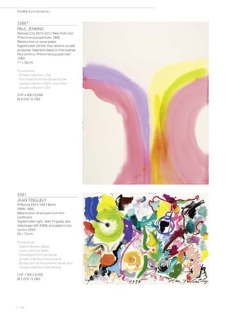 3506*
PAUL JENKINS
(Kansas City 1923–2012 New York City)
Phenomena purple tree. 1980.
Watercolour on wove paper.
Signed lower centre: Paul Jenkins, as well
as signed, titled and dated on the reverse:
Paul Jenkins „Phenomena purple tree“
1980.
77 × 58 cm.
Provenance:
- Private collection USA.
- Purchased from the above by the
present owner in 2001, since then
private collection USA.
CHF 4 000 / 6 000
(€ 4 120 / 6 190)
3507
JEAN TINGUELY
(Fribourg 1925–1991 Bern)
KWW. 1989.
Watercolour, oil and pencil on thin
cardboard.
Signed lower right: Jean Tinguely, also
titled lower left: KWW, and dated in the
centre: 1989.
50 × 70 cm.
Provenance:
- Galerie Beyeler, Basel
(verso with the label).
- Purchased from the above,
private collection Switzerland.
- By descent to the present owner, also
private collection Switzerland.
CHF 7 000 / 9 000
(€ 7 220 / 9 280)
| 106
PostWar  Contemporary
 