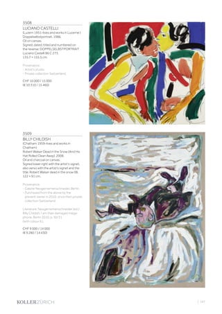 3508
LUCIANO CASTELLI
(Luzern 1951–lives and works in Lucerne )
Doppelselbstportrait. 1986.
Oil on canvas.
Signed, dated, titled and numbered on
the reverse: DOPPELSELBSTPORTRAIT
Luciano Castelli 86 C 273.
135.7 × 155.5 cm.
Provenance:
- Artist‘s studio.
- Private collection Switzerland.
CHF 10 000 / 15 000
(€ 10 310 / 15 460)
3509
BILLY CHILDISH
(Chatham 1959–lives and works in
Chatham)
Robert Walser Dead in the Snow (And His
Hat Rolled Clean Away). 2008.
Oil and charcoal on canvas.
Signed lower right with the artist‘s signet,
also verso with the artist‘s signet and the
title: Robert Walser dead in the snow 08.
122 × 91 cm.
Provenance:
- Galerie Neugerriemenschneider, Berlin.
- Purchased from the above by the
present owner in 2010, since then private
collection Switzerland.
Literature: Neugerriemenschneider (ed.):
Billy Childish. I am their damaged mega-
phone, Berlin 2010, p. 30/31
(with colour ill.).
CHF 9 000 / 14 000
(€ 9 280 / 14 430)
| 107
 