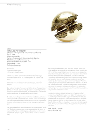 3432
ARNALDO POMODORO
(Morciano di Romagna 1926–lebt und arbeitet in Mailand)
SFERA. 1966.
Bronze, gold patiniert.
Auf dem Plexiglassockel mit der eingeritzten Signatur,
Titel, Datierung und Nummerierung:
Arnaldo Pomodoro „SFERA“ 1966 - 1/2.
Durchmesser 27 cm.
Professionell gereinigt.
Provenienz:
- Semiha Huber, Zürich.
- Privatsammlung Schweiz.
Literatur: Gualdoni, Flamino: Arnaldo Pomodoro. Catalogo
ragionato della scultura, Bd. II, Mailand 2007, Nr. 393 (mit s/w
Abb.).
Webseite: www.arnaldopomodoro.it/catalogue_raisonne/
Nr. 393.
Der Italiener Arnaldo Pomodoro gehört zu den einflussreichsten
Bildhauern des 20. Jahrhunderts. Er hat eine einzigartige, charak-
teristische Bildsprache entwickelt, die seine Werke auf den ersten
Blick unverkennbar als seine Arbeiten identifizieren.
Er nutzt universelle, geometrische Formen wie Säulen, Scheiben
und Kugeln als Ausgangspunkt und „verletzt“ diese mit einer eige-
nen poetischen, lebendigen Formensprache, um die Imperfektion
im sonst so kontrollierten Universum der Abstraktion aufzuzei-
gen.
Der wohl bekannteste Werkkomplex sind die sogenannten „Sphe-
ren“. Zu Beginn dekonstruiert er die zugrundeliegende Kugel, so
dass die Oberfläche vollständig aus aufgebrochenen Elementen
besteht. Mit der Zeit beginnt er seine Werke wieder zu umman-
teln.
Die vorliegende Arbeit aus dem Jahr 1966 besteht unten und
oben aus einer perfekt polierten, spiegelnden Kugel. Dazwischen
öffnet sich das ausgehöhlte Innere mit einzelnen herausgearbei-
teten Elementen, die an Maschinen oder technische Bestandteile
erinnern. Betrachtet man seine Werke, auch die Säulen oder
Scheiben (s. die folgenden Lose), greift Pomodoro immer wieder
auf dieselben Formen und Strukturen zurück, die seine Faszi-
nation für alles Technische, aber auch seine Liebe zum Theater
widerspiegeln. Sie sind wie ein Alphabet ohne Übersetzung. Auch
der Künstler kann diese Zeichen nicht entziffern, und so bleiben
sie mysteriös und gleichzeitig poetisch. Durch ihre stetige Wie-
derholung scheint dieses Alphabet aber Geschichten zu erzählen,
die jedoch ins Ungewisse führen.
Arnaldo Pomodoros Spheren entstehen im Spannungsfeld
zwischen dem perfekten Äusseren und den Verletzungen und
Aushöhlungen im Inneren. Die ungewöhnliche Komplexität des
Inneren steht im Gegensatz zum makellosen Mantel. Die Einzel-
heiten stehen im Konflikt mit dem Ganzen. Der Künstler selbst
beschreibt es so: „For me the sphere is a perfect, almost magical
form. Then you try to break the surface, go inside and give life to
the form“.
CHF 150 000 / 200 000
(€ 154 640 / 206 190)
| 36
PostWar  Contemporary
 