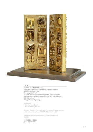 3434
ARNALDO POMODORO
(Morciano di Romagna 1926–lebt und arbeitet in Mailand)
PORTE Dall‘EDIPO. 1988.
Bronze, gold patiniert.
Auf dem Bronzesockel mit der eingeritzten Signatur, Titel und
Nummerierung: Arnaldo Pomodoro 6/9 „PORTE Dell‘ EDIPO“ 6/9.
63 × 74 × 40 cm.
Wird professionell gereinigt.
Provenienz:
- Semiha Huber, Zürich.
- Privatsammlung Schweiz.
Literatur: Gualdoni, Flamino: Arnaldo Pomodoro. Catalogo ragionato
della scultura, Bd. II, Mailand 2007, Nr. 836 (mit s/w Abb.).
Webseite: www.arnaldopomodoro.it/catalogue_raisonne/
Nr. 836.
CHF 60 000 / 90 000
(€ 61 860 / 92 780)
| 39
 