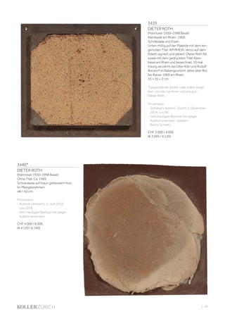 3439
DIETER ROTH
(Hannover 1930–1998 Basel)
Kleinbasel am Rhein. 1969.
Schokolade und Eisen.
Unten mittig auf der Plakette mit dem ein-
geritzten Titel: AM RHEIN. Verso auf dem
Etikett signiert und datiert: Dieter Roth 69,
sowie mit dem gedruckten Titel: Klein-
basel am Rhein und bezeichnet: 10 mal
traurig verzahnt. bei Diter Köln und Rudolf
Rondorf im Rabengrund im Jahre über Rot
bei Rieser 1969 am Rhein.
33 × 35 × 2 cm.
‘’Gegenstände dürfen oder sollen verge-
hen, und das tut ihnen und uns gut.’’
Dieter Roth
Provenienz:
- Sotheby‘s Auktion, Zürich, 2. Dezember
2014, Los 96.
- Vom heutigen Besitzer bei obiger
Auktion erworben, seitdem
Besitz Schweiz.
CHF 3 000 / 4 000
(€ 3 090 / 4 120)
3440*
DIETER ROTH
(Hannover 1930–1998 Basel)
Ohne Titel. Ca. 1969.
Schokokade auf braun gefasstem Holz.
Im Plexiglasrahmen.
48 × 50 cm.
Provenienz:
- Auktion Lempertz, 1. Juni 2010,
Los 1078.
- Vom heutigen Besitzer bei obiger
Auktion erworben.
CHF 4 000 / 6 000
(€ 4 120 / 6 190)
| 43
 