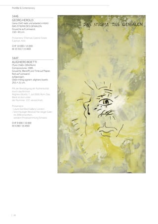 3446
GEORG HEROLD
(Jena 1947–lebt und arbeitet in Köln)
DAS STIGMA DES GENIALEN.
Gouache auf Leinwand.
150 × 85 cm.
Provenienz: Ehemals Galerie Gisela
Capitain, Köln.
CHF 10 000 / 15 000
(€ 10 310 / 15 460)
3447
ALIGHIERO BOETTI
(Turin 1940–1994 Rom)
Composizione. 1989.
Gouache, Bleistift und Tinte auf Papier,
fest auf Leinwand
aufgezogen.
Oben mittig signiert: alighiero boetti.
29,5 × 21 cm.
Mit der Bestätigung der Authentizität
durch das Archivio
Alighiero Boetti, 7. Juli 2000, Rom. Das
Werk ist dort unter
der Nummer: 137, verzeichnet.
Provenienz:
- Laure Genillard Gallery, London.
- Vom heutigen Besitzer bei obiger Gale-
rie 2000 erworben,
seitdem Privatsammlung Schweiz.
CHF 9 000 / 16 000
(€ 9 280 / 16 490)
| 48
PostWar  Contemporary
 