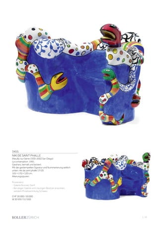 3455
NIKI DE SAINT PHALLE
(Neuilly-sur Seine 1930–2002 San Diego)
La conversation. 1991.
Giesharz, bemalt und lackiert.
Mit der gestempelten Signatur und Nummerierung seitlich
unten: niki de saint phalle 17/20.
105 × 170 × 120 cm.
Alterungsspuren.
Provenienz:
- Galerie Bonnier, Genf.
- Bei obiger Galerie vom heutigen Besitzer erworben,
seitdem Privatsammlung Schweiz.
CHF 30 000 / 50 000
(€ 30 930 / 51 550)
| 55
 