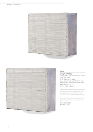 3459
JASON MARTIN
(Jersey 1970 – lebt und arbeitet in London)
Ohne Titel. 1996.
Öl auf Aluminium, 2-teilig.
Verso signiert, datiert, mit Technik- und
Massangaben: Jason Martin Feb 96 oil on
aluminium 12“ × 10“ ×4“.
Je 25,5 × 30,7 × 11,4 cm.
Die Authentizität dieses Werkes wurde von
den Jason Martin Studios, Oktober 2022,
bestätigt. Wir danken den Jason Martin
Studios für die freundliche Unterstützung.
Provenienz: Durch Erbschaft an die heuti-
gen Besitzer, Privatsammlung Schweiz.
CHF 5 000 / 7 000
(€ 5 150 / 7 220)
| 60
PostWar  Contemporary
 