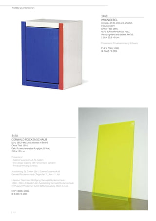 3469
IMI KNOEBEL
(Dessau 1940–lebt und arbeitet
in Düsseldorf)
Ohne Titel. 1995.
Acryl auf Aluminium auf Holz.
Verso signiert und datiert: Imi 95.
13,6 × 10,5 × 8 cm.
Provenienz: Privatsammlung Schweiz.
CHF 2 000 / 3 000
(€ 2 060 / 3 090)
3470
GERWALD ROCKENSCHAUB
(Linz 1952–lebt und arbeitet in Berlin)
Ohne Titel. 1991.
Gelb fluoreszierendes Acrylglas. Unikat.
210 × 120 cm.
Provenienz:
- Galerie Susanna Kulli, St. Gallen.
- Von obiger Galerie 1997 erworben, seitdem
Privatsammlung Schweiz.
Ausstellung: St. Gallen 1991. Galerie Susanna Kulli,
Gerwald Rockenschaub „Teppiche“. 7. Juni - 7. Juli.
Literatur: Drechsler, Wolfgang. Gerwald Rockenschaub :
1980 - 2004. Anlässlich der Ausstellung Gerwald Rockenschaub
im Museum Moderner Kunst Stiftung Ludwig, Wien. S. 166.
CHF 3 000 / 6 000
(€ 3 090 / 6 190)
| 72
PostWar  Contemporary
 