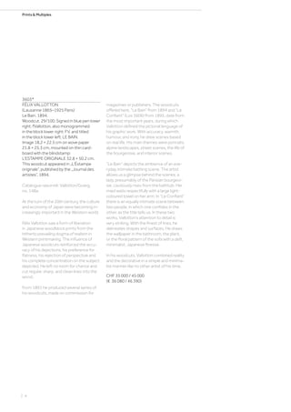 Prints  Multiples
3603*
FÉLIX VALLOTTON
(Lausanne 1865–1925 Paris)
Le Bain. 1894.
Woodcut. 29/100. Signed in blue pen lower
right: fVallotton, also monogrammed
in the block lower right: FV, and titled
in the block lower left: LE BAIN.
Image 18.2 × 22.5 cm on wove paper
21.8 × 25.3 cm, mounted on thin card-
board with the blindstamp:
L‘ESTAMPE ORIGINALE 32.8 × 50.2 cm.
This woodcut appeared in „L‘Éstampe
originale“, published by the „Journal des
artistes“, 1894.
Catalogue raisonné: Vallotton/Goerg,
no. 148a.
At the turn of the 20th century, the culture
and economy of Japan were becoming in-
creasingly important in the Western world.
Félix Vallotton saw a form of liberation
in Japanese woodblock prints from the
hitherto prevailing dogma of realism in
Western printmaking. The influence of
Japanese woodcuts reinforced the accu-
racy of his depictions, his preference for
flatness, his rejection of perspective and
his complete concentration on the subject
depicted. He left no room for chance and
cut regular, sharp, and clean lines into the
wood.
From 1891 he produced several series of
his woodcuts, made on commission for
magazines or publishers. The woodcuts
offered here, “Le Bain” from 1894 and “Le
Confiant” (Los 3606) from 1895, date from
the most important years, during which
Vallotton defined the pictorial language of
his graphic work. With accuracy, warmth,
humour, and irony, he drew scenes based
on real life. His main themes were portraits,
alpine landscapes, street scenes, the life of
the bourgeoisie, and interior scenes.
“Le Bain” depicts the ambience of an eve-
ryday intimate bathing scene. The artist
allows us a glimpse behind the scenes; a
lady, presumably of the Parisian bourgeoi-
sie, cautiously rises from the bathtub. Her
maid waits respectfully with a large light-
coloured towel on her arm. In “Le Confiant”
there is an equally intimate scene between
two people, in which one confides in the
other, as the title tells us. In these two
works, Vallotton‘s attention to detail is
very striking. With the finest of lines, he
delineates shapes and surfaces. He draws
the wallpaper in the bathroom, the plant,
or the floral pattern of the sofa with a deft,
minimalist, Japanese finesse.
In his woodcuts, Vallotton combined reality
and the decorative in a simple and minima-
list manner like no other artist of his time.
CHF 35 000 / 45 000
(€ 36 080 / 46 390)
| 4
 