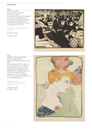 Prints  Multiples
3604*
FÉLIX VALLOTTON
(Lausanne 1865–1925 Paris)
Le Bon Marché. 1893.
Woodcut. From the edition of 50. Signed
in pencil lower right: fvallotton, also
monogrammed in the block lower right:
FV and titled in the block lower left:
LE BON MARCHE. Image 20.2 × 25.7 cm
on wove paper 25 × 31.5 cm.
Catalogue raisonné: Vallotton/Goerg,
no. 116a.
CHF 4 000 / 5 000
(€ 4 120 / 5 150)
3605*
HENRI DE TOULOUSE-LAUTREC
(Albi 1864–1901 Malromé)
Mademoiselle Marcelle Lender, en buste.
1895.
Colour lithograph. From the edition of
1211. With the monogram in ligature in
the plate upper left: TL, also with the
lithographed text: ORIGINALLITHO-
GRAPHIE IN ACHT FARBEN VON H. DE
TOULOUSE-LAUTREC, PAN 1-3.
Image 32.5 × 24 cm on wove paper
36.5 × 27.5 cm. Published by Pan for vol. 1,
no. 3. Printed by Ancourt.
Catalogue raisonné:
- Wittrock, no. 99, Édition de Pan.
- Adriani, no. 115b.
CHF 3 000 / 4 000
(€ 3 090 / 4 120)
| 6
 